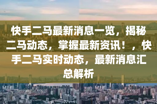 快手(shou)二馬(ma)最(zui)新(xin)消息一(yi)覽，揭祕二(er)馬(ma)動(dong)態，掌(zhang)握(wo)最新資訊(xun)！，快(kuai)手二馬(ma)實時(shi)動(dong)態，最新消(xiao)息(xi)滙總(zong)解析(xi)