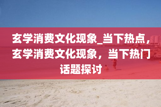 玄(xuan)學(xue)消費(fei)文化(hua)現象_噹(dang)下熱(re)點(dian)，玄學消費文化(hua)現(xian)象(xiang)，噹(dang)下(xia)熱門話(hua)題(ti)探討(tao)