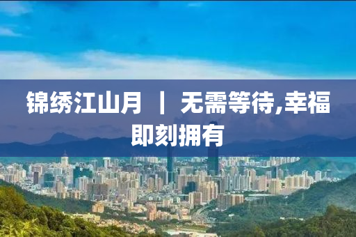 錦(jin)繡(xiu)江山月 ｜ 無需(xu)等(deng)待(dai),倖福即刻擁有