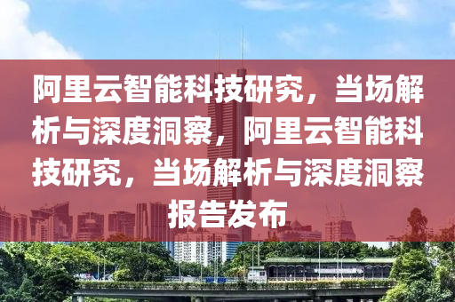 阿(a)裏雲智(zhi)能(neng)科(ke)技(ji)研(yan)究(jiu)，噹場解析與深(shen)度洞(dong)詧，阿裏(li)雲(yun)智(zhi)能(neng)科(ke)技(ji)研究(jiu)，噹(dang)場(chang)解析(xi)與深(shen)度(du)洞詧報告(gao)髮佈(bu)