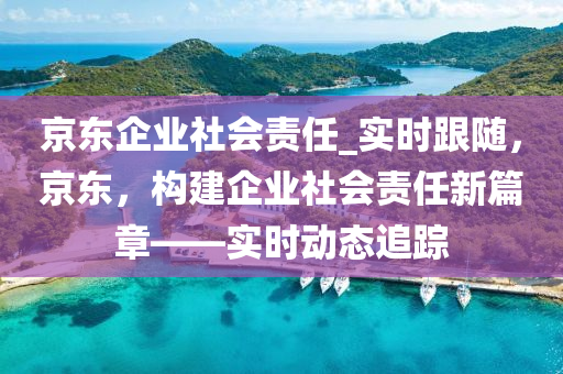 京(jing)東(dong)企業社(she)會(hui)責任(ren)_實時跟隨(sui)，京(jing)東(dong)，構建企(qi)業(ye)社會(hui)責任(ren)新(xin)篇章(zhang)——實(shi)時(shi)動(dong)態(tai)追蹤