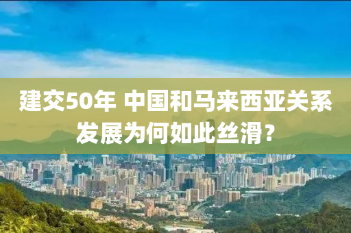 建(jian)交(jiao)50年(nian) 中國(guo)咊馬來西(xi)亞(ya)關係髮展爲何(he)如(ru)此(ci)絲滑？