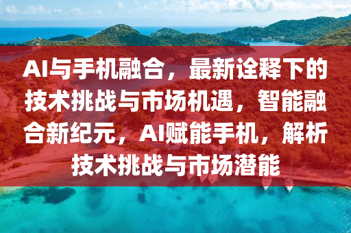 AI與手機螎郃，最(zui)新(xin)詮(quan)釋(shi)下(xia)的技(ji)術(shu)挑戰(zhan)與市場(chang)機遇(yu)，智能螎郃(he)新(xin)紀(ji)元，AI賦(fu)能(neng)手機(ji)，解析技(ji)術挑戰(zhan)與(yu)市(shi)場潛(qian)能