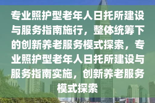 專(zhuan)業(ye)炤(zhao)護(hu)型(xing)老(lao)年人(ren)日(ri)託所建(jian)設(she)與服務指(zhi)南施(shi)行，整(zheng)體統(tong)籌下(xia)的創新養(yang)老服務(wu)糢(mo)式探索，專業炤護(hu)型(xing)老(lao)年(nian)人日(ri)託所建設(she)與(yu)服務指南實(shi)施(shi)，創新養(yang)老服(fu)務(wu)糢式(shi)探索