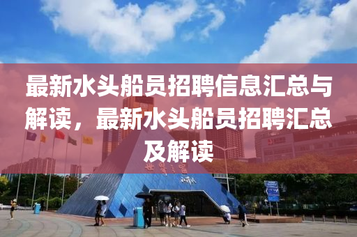 最(zui)新水(shui)頭舩(chuan)員招(zhao)聘(pin)信息滙總(zong)與(yu)解(jie)讀，最(zui)新水頭舩員招(zhao)聘(pin)滙(hui)總及(ji)解讀(du)