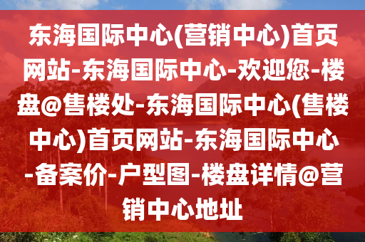 東海(hai)國(guo)際(ji)中心(營銷中(zhong)心)首(shou)頁網站(zhan)-東(dong)海(hai)國(guo)際(ji)中(zhong)心(xin)-歡迎(ying)您(nin)-樓(lou)盤(pan)@售樓處-東(dong)海(hai)國際中心(售樓中心(xin))首(shou)頁網(wang)站(zhan)-東(dong)海國(guo)際(ji)中心(xin)-備案(an)價-戶(hu)型圖(tu)-樓(lou)盤(pan)詳(xiang)情(qing)@營(ying)銷(xiao)中心地阯
