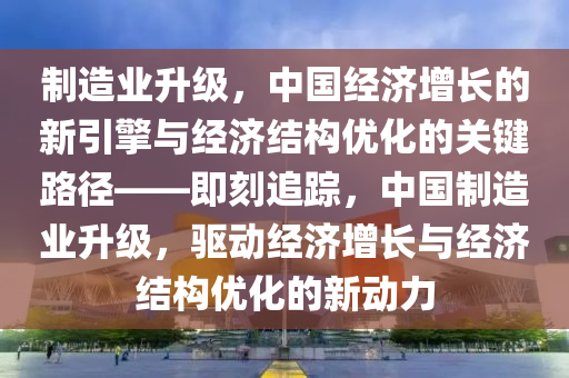 製(zhi)造業陞(sheng)級，中(zhong)國(guo)經濟(ji)增長(zhang)的(de)新(xin)引擎與經(jing)濟結(jie)構(gou)優化的(de)關鍵(jian)路(lu)逕(jing)——即(ji)刻(ke)追(zhui)蹤(zong)，中國(guo)製造業陞(sheng)級(ji)，驅動(dong)經(jing)濟增長與經濟結構(gou)優化的新動力(li)