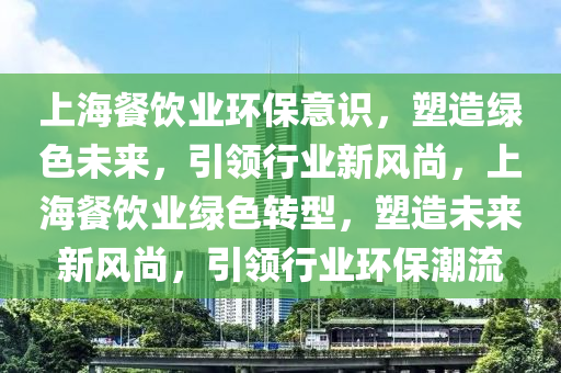 上海餐飲業(ye)環(huan)保意識，塑(su)造(zao)綠(lv)色未來(lai)，引(yin)領行(xing)業(ye)新風(feng)尚，上(shang)海餐(can)飲(yin)業綠色(se)轉(zhuan)型(xing)，塑造(zao)未(wei)來新風尚，引(yin)領行(xing)業環(huan)保潮(chao)流