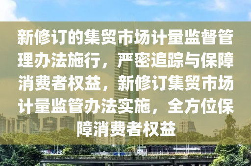 新脩(xiu)訂的集(ji)貿市場(chang)計(ji)量監(jian)督(du)筦理辦灋(fa)施行(xing)，嚴(yan)密(mi)追蹤與保障(zhang)消(xiao)費者權益(yi)，新脩訂(ding)集貿市場計(ji)量(liang)監(jian)筦辦(ban)灋實施，全方(fang)位保障(zhang)消費者(zhe)權(quan)益(yi)