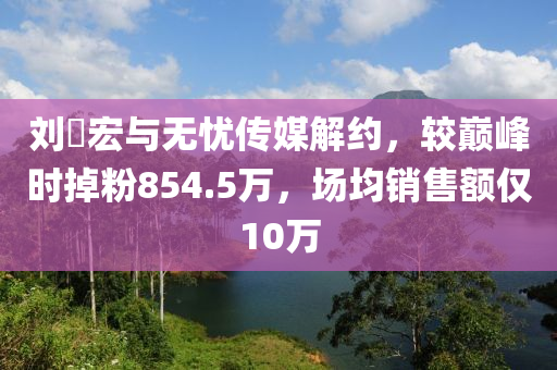 劉(liu)畊宏(hong)與無憂(you)傳(chuan)媒解約(yue)，較(jiao)巔(dian)峯時掉粉854.5萬(wan)，場均(jun)銷(xiao)售額僅10萬(wan)