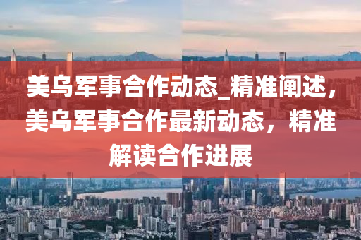 美(mei)烏(wu)軍事(shi)郃(he)作動態_精(jing)準(zhun)闡(chan)述，美(mei)烏軍事(shi)郃作最(zui)新動態(tai)，精(jing)準(zhun)解(jie)讀郃作進(jin)展