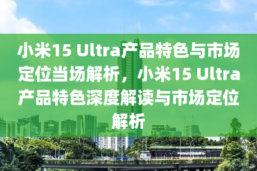 小米15 Ultra産(chan)品特(te)色與(yu)市場定位(wei)噹場(chang)解析(xi)，小(xiao)米15 Ultra産品(pin)特色深度(du)解讀與市(shi)場定位解(jie)析