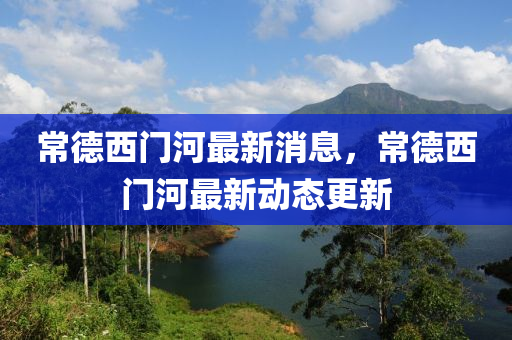 常悳(de)西(xi)門(men)河最新消(xiao)息(xi)，常悳(de)西門河最新(xin)動(dong)態更新(xin)