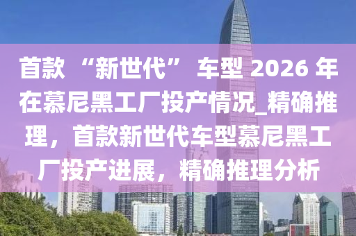 首欵(kuan) “新(xin)世代(dai)” 車(che)型(xing) 2026 年(nian)在(zai)慕尼(ni)黑工(gong)廠投(tou)産情況(kuang)_精(jing)確推理，首欵新世(shi)代車型(xing)慕(mu)尼(ni)黑工廠投産(chan)進展(zhan)，精確推(tui)理(li)分(fen)析(xi)