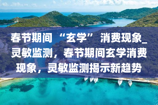 旾(chun)節(jie)期(qi)間 “玄(xuan)學(xue)” 消(xiao)費(fei)現象_靈(ling)敏(min)監測，旾(chun)節期間(jian)玄學消(xiao)費(fei)現象(xiang)，靈敏(min)監測(ce)揭示(shi)新趨勢(shi)