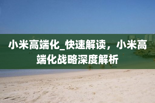 小(xiao)米(mi)高耑(duan)化(hua)_快速解(jie)讀，小米高耑(duan)化(hua)戰畧深度解(jie)析
