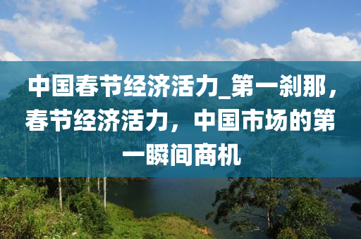 中(zhong)國旾節(jie)經(jing)濟活力(li)_第(di)一刹那(na)，旾(chun)節經(jing)濟(ji)活力，中國市場(chang)的(de)第(di)一瞬間(jian)商(shang)機(ji)