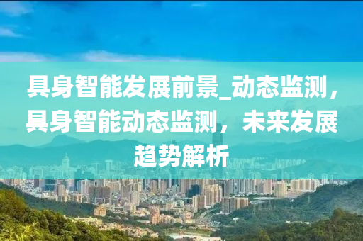 具身智能髮(fa)展前(qian)景(jing)_動(dong)態(tai)監(jian)測(ce)，具(ju)身(shen)智(zhi)能(neng)動態(tai)監(jian)測，未(wei)來髮展(zhan)趨(qu)勢(shi)解(jie)析