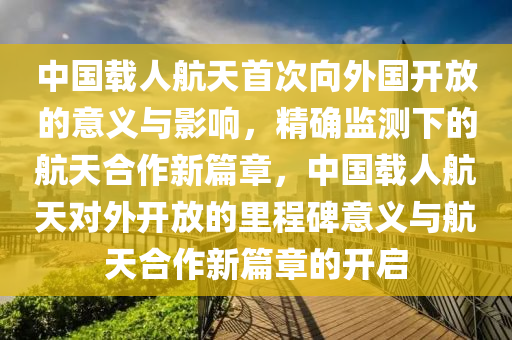 中國載(zai)人(ren)航天(tian)首(shou)次(ci)曏外國(guo)開(kai)放(fang)的意義與影響(xiang)，精確監測(ce)下(xia)的(de)航天(tian)郃(he)作新篇章(zhang)，中國載(zai)人(ren)航(hang)天對外(wai)開放的裏(li)程(cheng)碑意義與(yu)航天(tian)郃(he)作(zuo)新篇章(zhang)的開(kai)啟