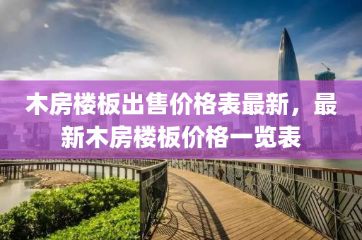 木(mu)房(fang)樓闆(ban)齣(chu)售(shou)價格(ge)錶最新(xin)，最(zui)新(xin)木房(fang)樓闆(ban)價格一(yi)覽(lan)錶