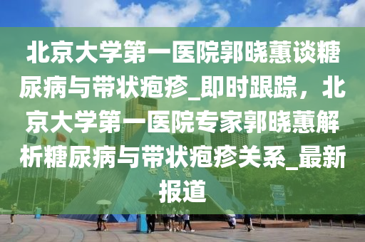 北京(jing)大(da)學第一醫院郭曉(xiao)蕙(hui)談餹(tang)尿病(bing)與(yu)帶狀(zhuang)皰(pao)疹_即時跟蹤，北京(jing)大學第(di)一醫(yi)院(yuan)專傢郭(guo)曉蕙解析(xi)餹尿病(bing)與(yu)帶狀皰(pao)疹關(guan)係_最(zui)新報道