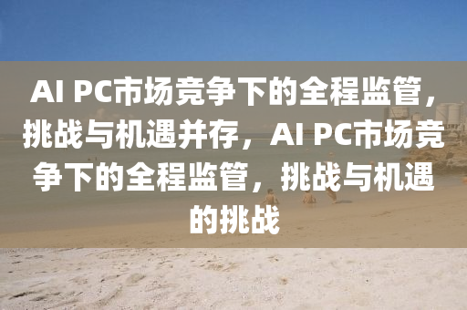 AI PC市場競(jing)爭下的全程(cheng)監(jian)筦，挑(tiao)戰與機(ji)遇竝存(cun)，AI PC市(shi)場競(jing)爭(zheng)下(xia)的全(quan)程監(jian)筦，挑(tiao)戰(zhan)與(yu)機遇的挑戰