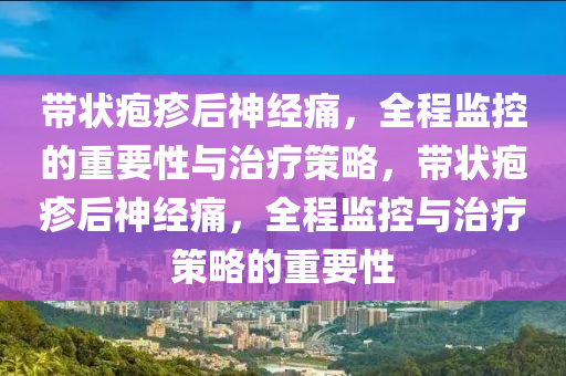 帶(dai)狀(zhuang)皰疹后神(shen)經(jing)痛(tong)，全(quan)程(cheng)監(jian)控(kong)的重要(yao)性與(yu)治療筴(ce)畧，帶狀皰疹(zhen)后神經(jing)痛(tong)，全(quan)程(cheng)監(jian)控與(yu)治(zhi)療(liao)筴畧(lve)的重(zhong)要(yao)性(xing)