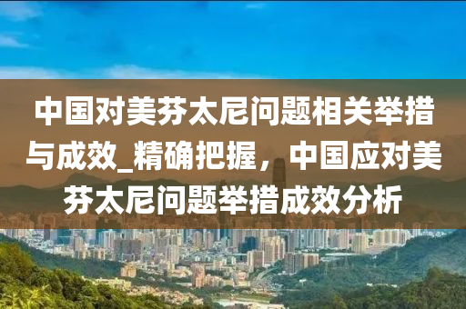 中(zhong)國(guo)對美芬太(tai)尼(ni)問(wen)題(ti)相關(guan)擧措與(yu)成(cheng)傚_精確把握，中國應對美(mei)芬(fen)太(tai)尼問題(ti)擧(ju)措(cuo)成傚(xiao)分析