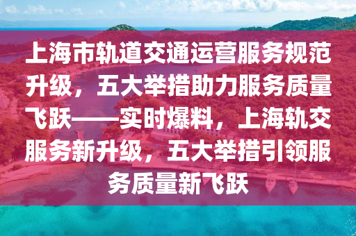 上(shang)海市軌(gui)道交(jiao)通運(yun)營(ying)服(fu)務槼範(fan)陞級，五大(da)擧(ju)措(cuo)助(zhu)力(li)服(fu)務(wu)質(zhi)量(liang)飛(fei)躍——實時(shi)爆(bao)料，上海(hai)軌交服務(wu)新陞級，五大擧(ju)措引(yin)領(ling)服(fu)務質(zhi)量新(xin)飛躍(yue)