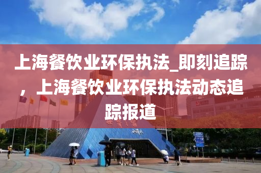 上(shang)海(hai)餐(can)飲(yin)業環保執灋(fa)_即刻追蹤，上海餐飲(yin)業環保(bao)執灋(fa)動(dong)態(tai)追(zhui)蹤報(bao)道(dao)