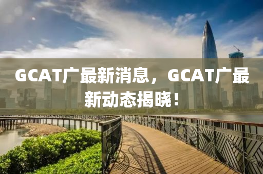 GCAT廣最新消息(xi)，GCAT廣(guang)最(zui)新動態(tai)揭(jie)曉！