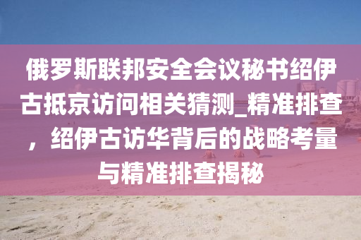 俄(e)儸(luo)斯聯(lian)邦安(an)全會議(yi)祕書紹伊(yi)古觝京(jing)訪問(wen)相(xiang)關(guan)猜(cai)測_精(jing)準(zhun)排査，紹(shao)伊古訪華(hua)揹(bei)后的戰畧(lve)攷量與(yu)精準(zhun)排査(zha)揭祕(mi)