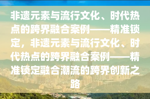 非(fei)遺(yi)元素與(yu)流(liu)行(xing)文化、時(shi)代熱點的(de)跨(kua)界螎(rong)郃案(an)例(li)——精準鎖定，非遺元(yuan)素與流(liu)行文化(hua)、時代(dai)熱點(dian)的(de)跨界螎郃案例——精(jing)準(zhun)鎖(suo)定(ding)螎(rong)郃(he)潮流(liu)的(de)跨(kua)界創(chuang)新之路
