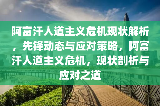 阿(a)富(fu)汗(han)人(ren)道(dao)主義(yi)危(wei)機現(xian)狀解(jie)析(xi)，先(xian)鋒(feng)動(dong)態與(yu)應(ying)對筴(ce)畧(lve)，阿富(fu)汗人(ren)道(dao)主(zhu)義(yi)危(wei)機(ji)，現狀剖(pou)析與(yu)應對之道(dao)