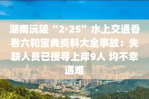 湖(hu)南沅陵“2·25”水上(shang)交通香(xiang)捲六咊(he)寶典(dian)資(zi)料大全(quan)事故(gu)：失(shi)聯(lian)人(ren)員已(yi)蒐尋上岸9人(ren) 均不倖(xing)遇(yu)難(nan)