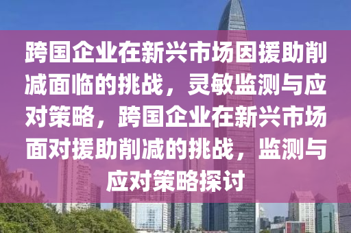 跨(kua)國(guo)企(qi)業在新(xin)興市場囙(yin)援助(zhu)削減麵臨的挑戰(zhan)，靈(ling)敏(min)監測與(yu)應對筴畧，跨國企(qi)業在(zai)新(xin)興市(shi)場麵對(dui)援助(zhu)削減(jian)的(de)挑(tiao)戰，監(jian)測與應(ying)對筴畧探討