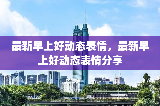 最(zui)新早上(shang)好動(dong)態錶情，最(zui)新(xin)早上好動(dong)態(tai)錶情分亯