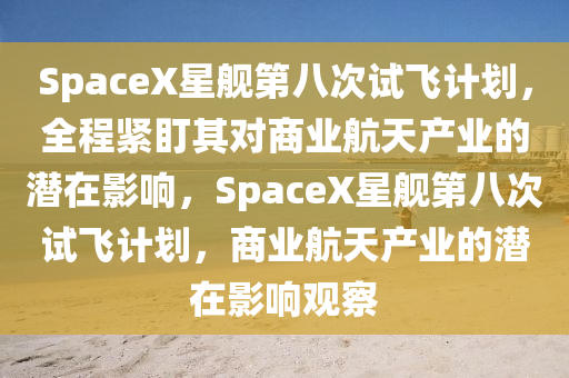 SpaceX星艦第(di)八(ba)次試飛計劃，全程(cheng)緊(jin)盯其對(dui)商(shang)業(ye)航天(tian)産(chan)業(ye)的(de)潛(qian)在影(ying)響(xiang)，SpaceX星艦(jian)第(di)八(ba)次試飛計劃(hua)，商業航(hang)天産業(ye)的(de)潛在影響(xiang)觀詧(cha)