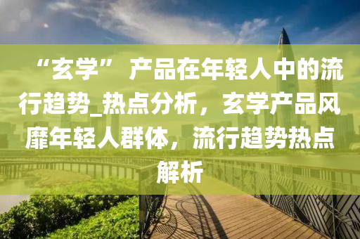 “玄(xuan)學” 産(chan)品在(zai)年(nian)輕人中的(de)流(liu)行趨勢(shi)_熱(re)點(dian)分(fen)析，玄(xuan)學(xue)産(chan)品風(feng)靡年(nian)輕人(ren)羣(qun)體(ti)，流行(xing)趨(qu)勢熱(re)點(dian)解析(xi)