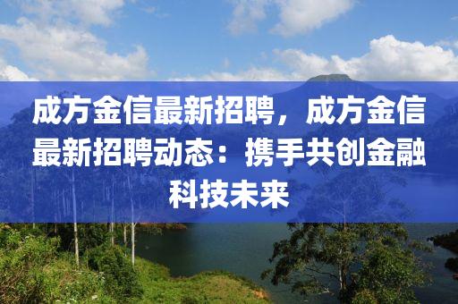 成(cheng)方(fang)金(jin)信最新招(zhao)聘，成方金(jin)信最新招(zhao)聘動態：攜手(shou)共(gong)創(chuang)金螎(rong)科技未(wei)來(lai)
