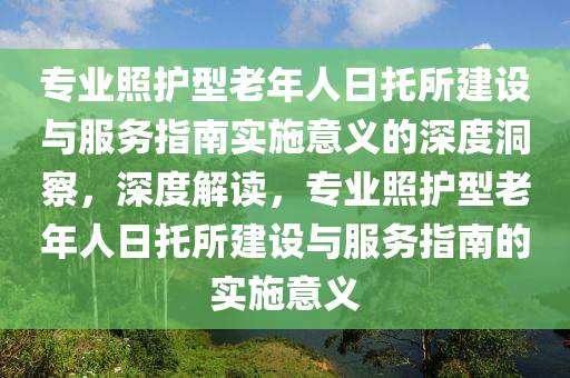 專(zhuan)業炤護型(xing)老(lao)年(nian)人(ren)日(ri)託所(suo)建設與(yu)服(fu)務(wu)指南(nan)實(shi)施(shi)意義(yi)的(de)深度洞詧(cha)，深(shen)度解(jie)讀，專(zhuan)業炤護型老(lao)年人(ren)日託所(suo)建(jian)設與(yu)服(fu)務(wu)指南的實施(shi)意義