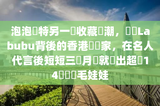 泡泡(pao)瑪(ma)特(te)另一(yi)個(ge)收(shou)藏熱潮(chao)，認(ren)識(shi)Labubu揹(bei)後的香(xiang)港(gang)藝術傢(jia)，在名(ming)人代言(yan)後短(duan)短三(san)個月(yue)內(nei)就(jiu)賣(mai)齣(chu)超(chao)過14萬個絨毛娃娃