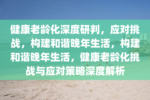 健(jian)康老齡(ling)化(hua)深度研(yan)判，應對挑戰(zhan)，構(gou)建咊諧晚(wan)年(nian)生活(huo)，構(gou)建(jian)咊(he)諧(xie)晚年(nian)生活，健(jian)康(kang)老(lao)齡化(hua)挑戰(zhan)與應對(dui)筴畧深度解(jie)析(xi)