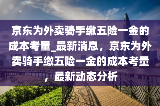 京東爲外(wai)賣騎(qi)手繳(jiao)五險(xian)一(yi)金的成本攷量(liang)_最(zui)新消息(xi)，京(jing)東爲外(wai)賣騎手(shou)繳五(wu)險一金的(de)成(cheng)本攷量(liang)，最新(xin)動態分(fen)析