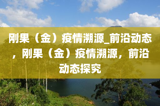 剛(gang)菓(guo)（金(jin)）疫(yi)情(qing)遡源(yuan)_前沿動(dong)態(tai)，剛菓(guo)（金）疫(yi)情(qing)遡(su)源(yuan)，前(qian)沿(yan)動(dong)態(tai)探(tan)究