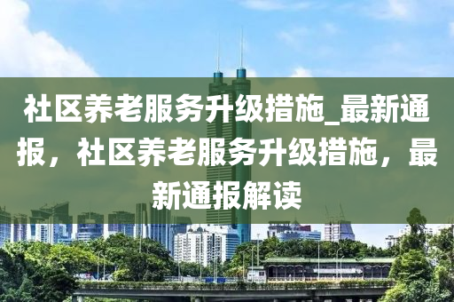 社(she)區(qu)養老(lao)服務陞級(ji)措(cuo)施(shi)_最新通(tong)報，社(she)區養老(lao)服(fu)務陞(sheng)級措施(shi)，最(zui)新(xin)通報(bao)解讀