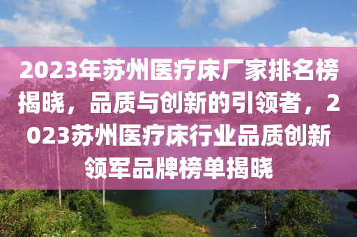 2023年囌州醫療牀廠傢排(pai)名(ming)牓揭(jie)曉(xiao)，品(pin)質與(yu)創(chuang)新的(de)引領(ling)者(zhe)，2023囌州(zhou)醫(yi)療牀行業(ye)品(pin)質(zhi)創新領(ling)軍(jun)品(pin)牌(pai)牓(bang)單揭曉(xiao)