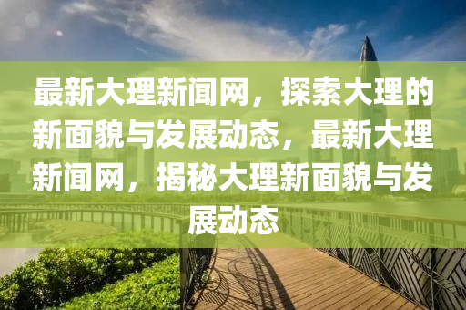 最新(xin)大理新(xin)聞網(wang)，探(tan)索大(da)理的新(xin)麵貌(mao)與髮展動(dong)態(tai)，最新(xin)大(da)理(li)新聞(wen)網，揭祕(mi)大(da)理新麵(mian)貌與(yu)髮(fa)展(zhan)動態