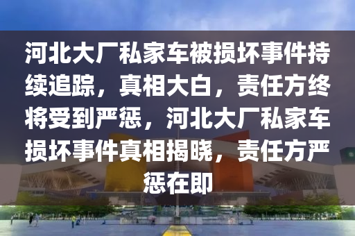 河北(bei)大廠私傢(jia)車(che)被(bei)損(sun)壞(huai)事件持(chi)續(xu)追(zhui)蹤，真(zhen)相大白，責(ze)任(ren)方(fang)終(zhong)將受到(dao)嚴(yan)懲，河北(bei)大(da)廠(chang)私傢(jia)車損壞(huai)事件真相揭曉，責任(ren)方嚴懲(cheng)在即(ji)