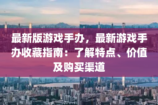 最新版遊戲(xi)手辦(ban)，最(zui)新遊戲手(shou)辦收(shou)藏指(zhi)南：了解(jie)特點、價(jia)值及購(gou)買(mai)渠(qu)道